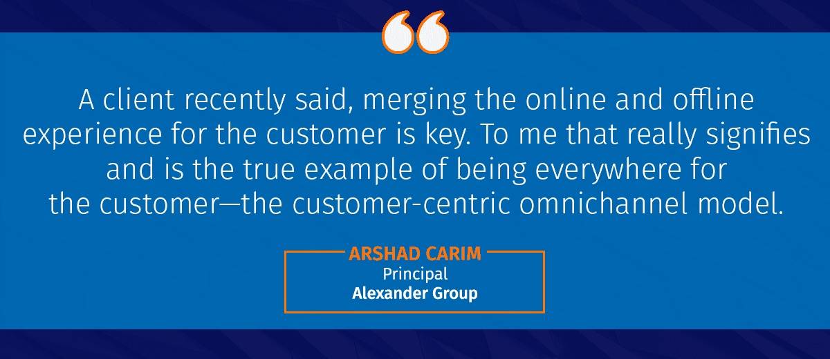 "A client recently said, merging the online and offline experience for the customer is key. To me that really signifies and is the true example of being everywhere for the customer—the customer-centric omnichannel model." -Arshad Carim, Principal